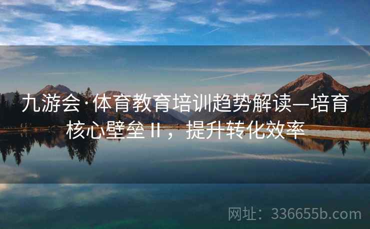 九游会·体育教育培训趋势解读—培育核心壁垒Ⅱ，提升转化效率