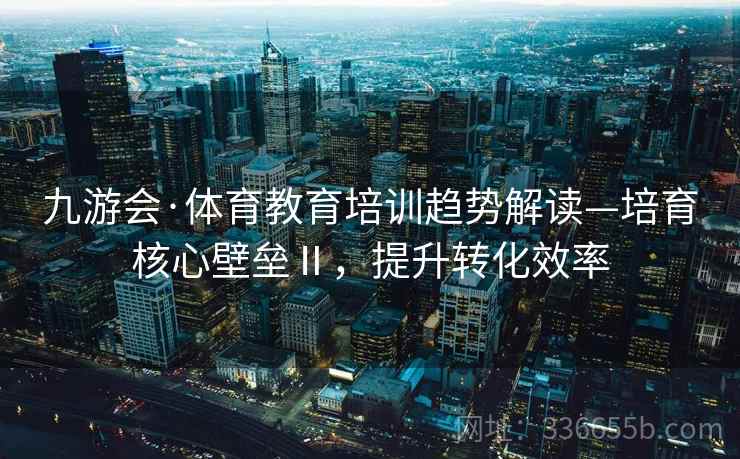 九游会·体育教育培训趋势解读—培育核心壁垒Ⅱ，提升转化效率
