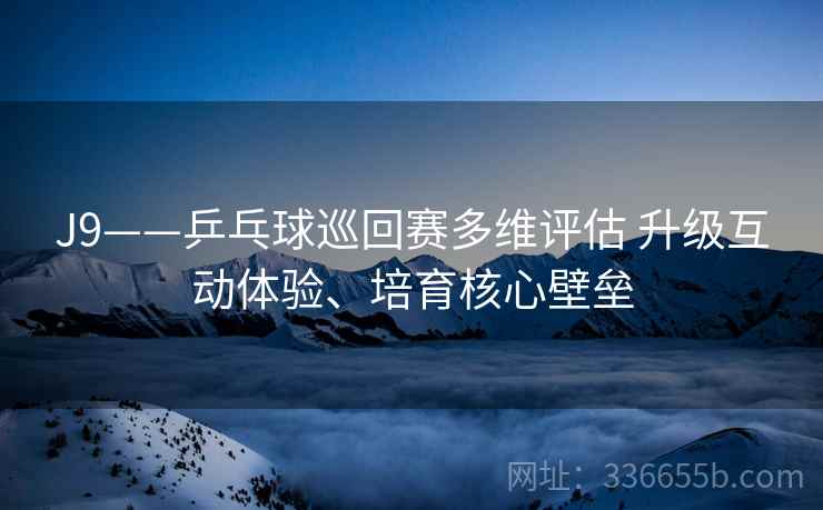 J9——乒乓球巡回赛多维评估 升级互动体验、培育核心壁垒