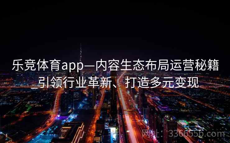 乐竞体育app—内容生态布局运营秘籍_引领行业革新、打造多元变现