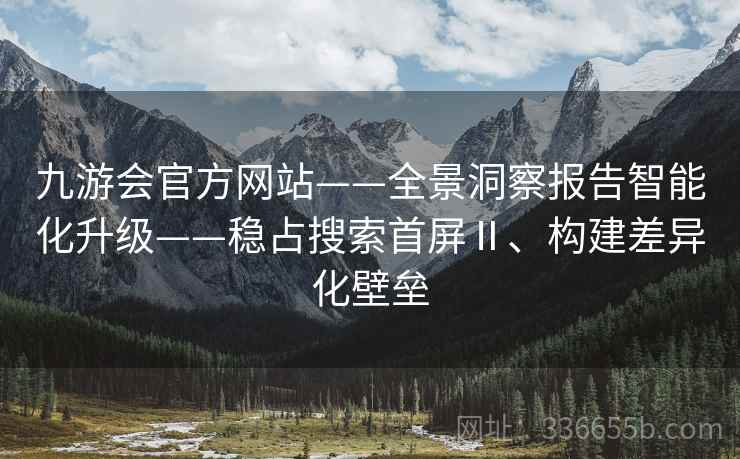 九游会官方网站——全景洞察报告智能化升级——稳占搜索首屏Ⅱ、构建差异化壁垒