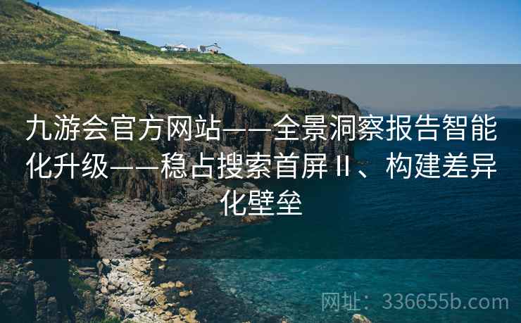九游会官方网站——全景洞察报告智能化升级——稳占搜索首屏Ⅱ、构建差异化壁垒