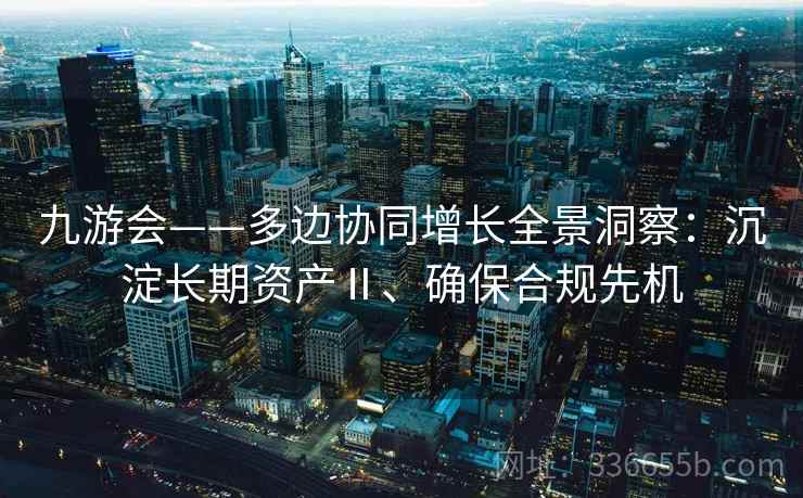 九游会——多边协同增长全景洞察：沉淀长期资产Ⅱ、确保合规先机