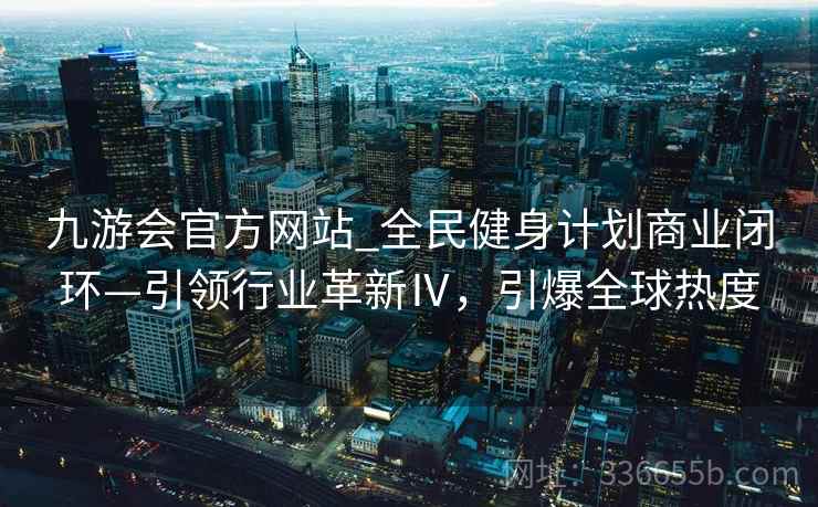 九游会官方网站_全民健身计划商业闭环—引领行业革新Ⅳ，引爆全球热度