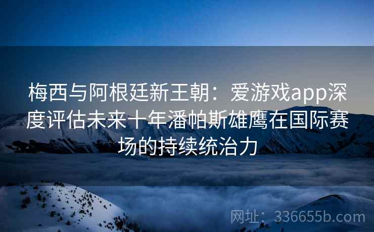 梅西与阿根廷新王朝：爱游戏app深度评估未来十年潘帕斯雄鹰在国际赛场的持续统治力