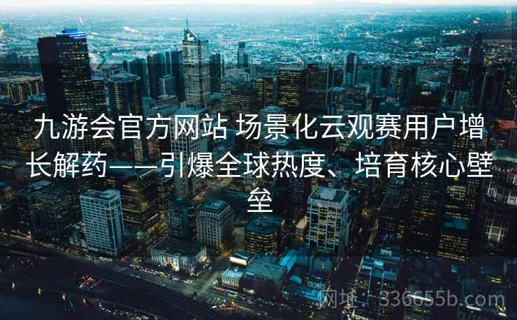 九游会官方网站 场景化云观赛用户增长解药——引爆全球热度、培育核心壁垒