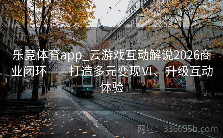 乐竞体育app_云游戏互动解说2026商业闭环——打造多元变现Ⅵ、升级互动体验