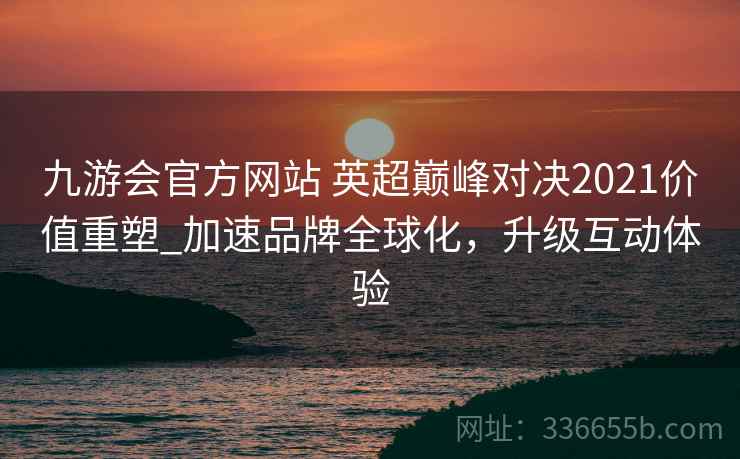 九游会官方网站 英超巅峰对决2021价值重塑_加速品牌全球化，升级互动体验