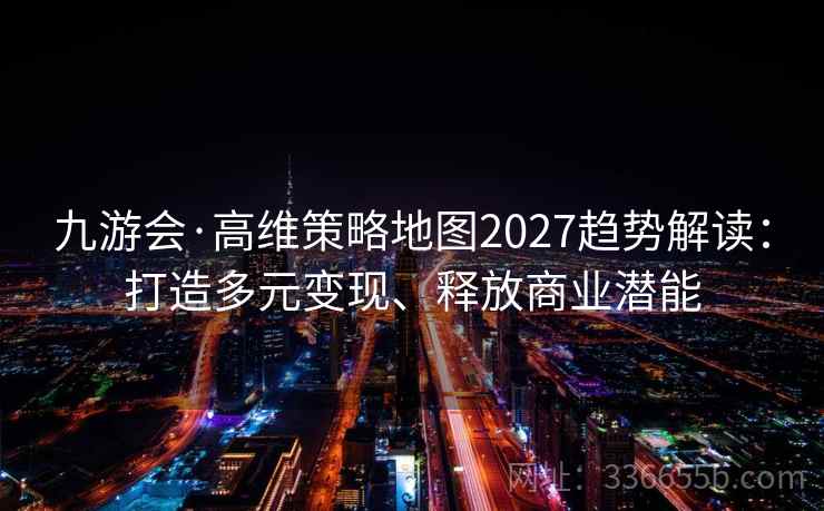 九游会·高维策略地图2027趋势解读：打造多元变现、释放商业潜能
