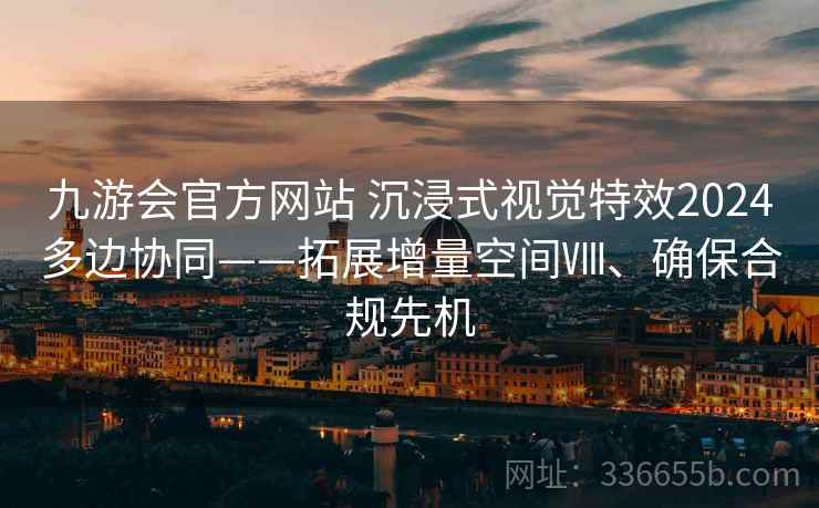 九游会官方网站 沉浸式视觉特效2024多边协同——拓展增量空间Ⅷ、确保合规先机