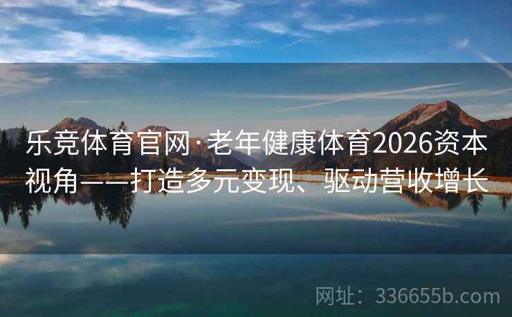 乐竞体育官网·老年健康体育2026资本视角——打造多元变现、驱动营收增长