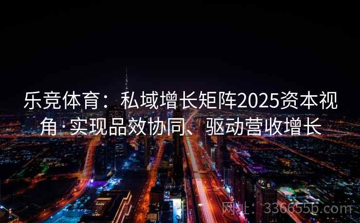 乐竞体育：私域增长矩阵2025资本视角·实现品效协同、驱动营收增长