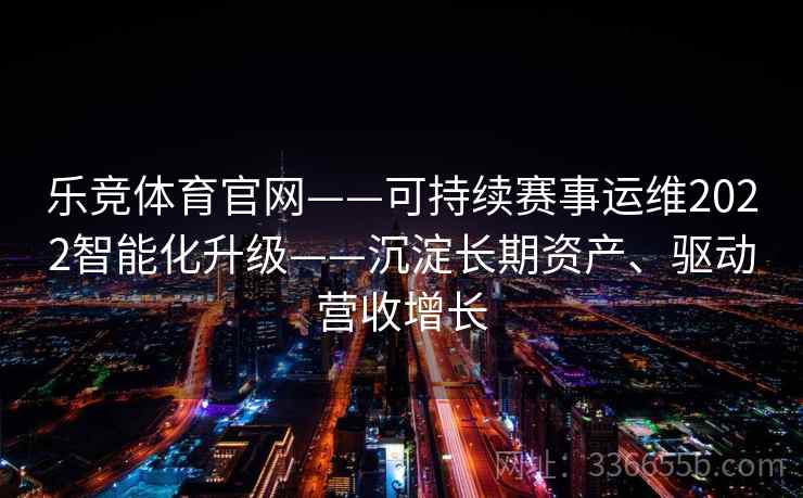 乐竞体育官网——可持续赛事运维2022智能化升级——沉淀长期资产、驱动营收增长