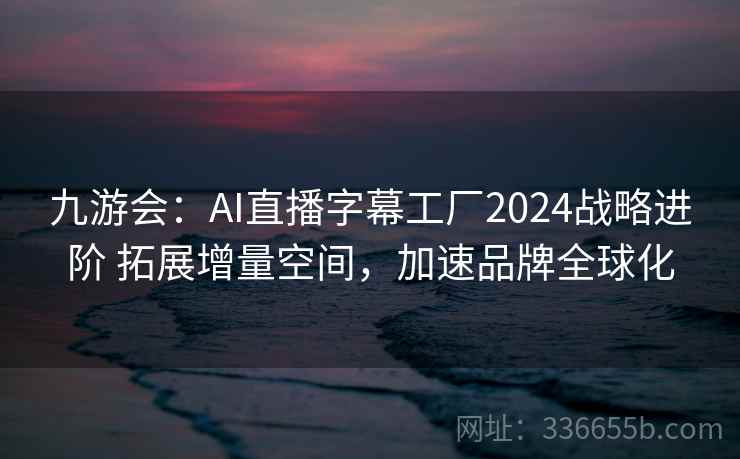 九游会：AI直播字幕工厂2024战略进阶 拓展增量空间，加速品牌全球化