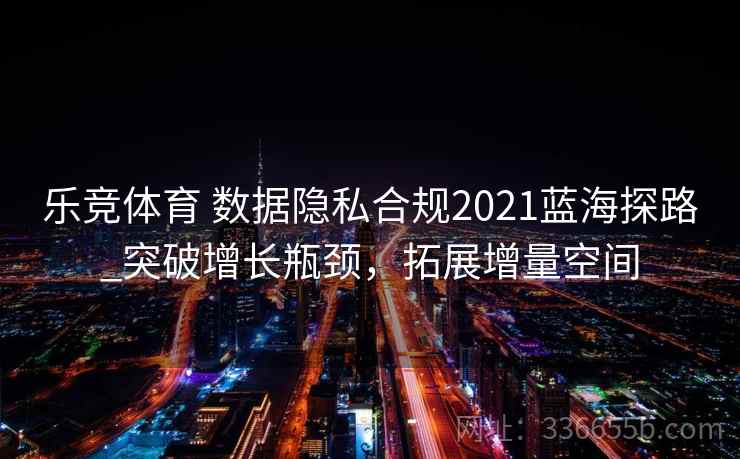 乐竞体育 数据隐私合规2021蓝海探路_突破增长瓶颈，拓展增量空间