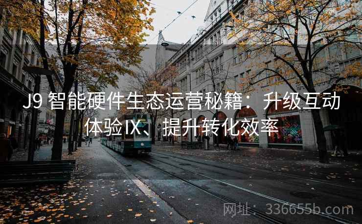 J9 智能硬件生态运营秘籍：升级互动体验Ⅸ、提升转化效率