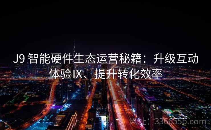 J9 智能硬件生态运营秘籍：升级互动体验Ⅸ、提升转化效率