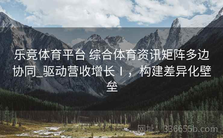 乐竞体育平台 综合体育资讯矩阵多边协同_驱动营收增长Ⅰ，构建差异化壁垒