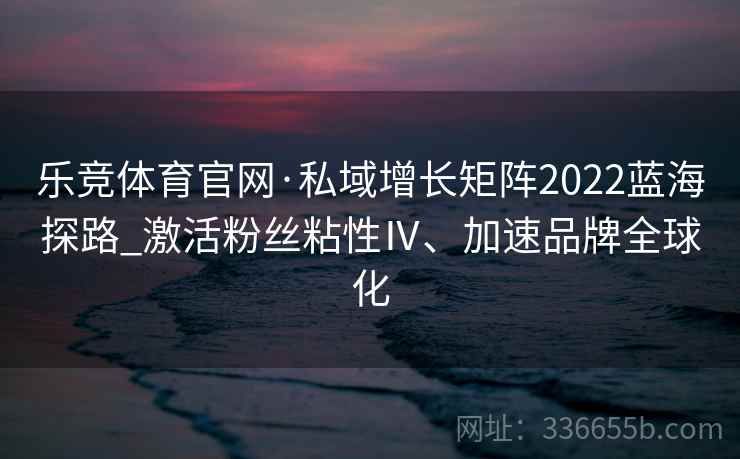 乐竞体育官网·私域增长矩阵2022蓝海探路_激活粉丝粘性Ⅳ、加速品牌全球化
