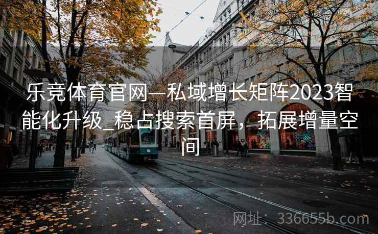 乐竞体育官网—私域增长矩阵2023智能化升级_稳占搜索首屏，拓展增量空间