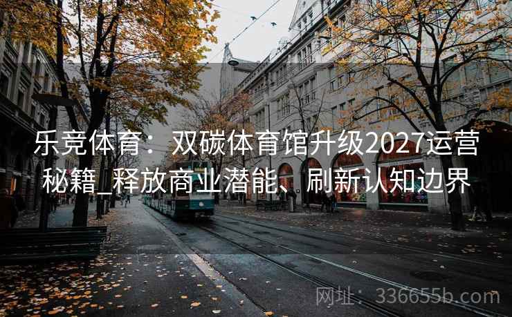 乐竞体育：双碳体育馆升级2027运营秘籍_释放商业潜能、刷新认知边界