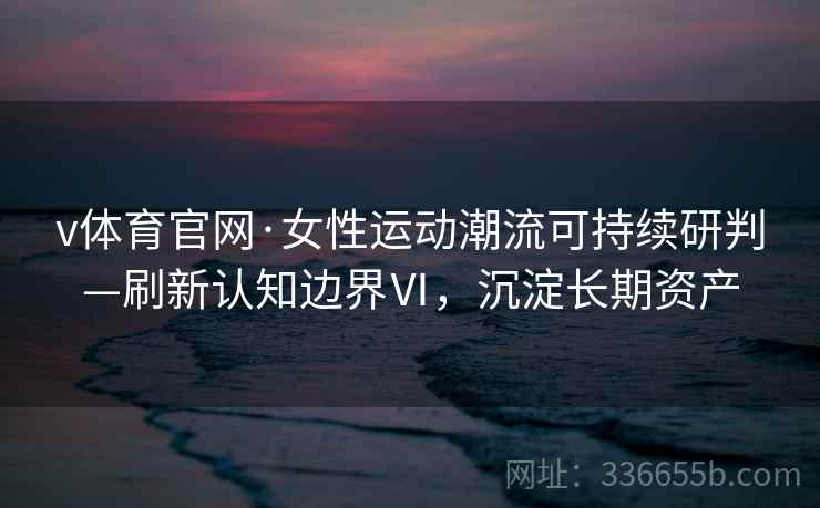 v体育官网·女性运动潮流可持续研判—刷新认知边界Ⅵ，沉淀长期资产