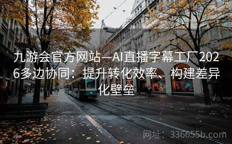 九游会官方网站—AI直播字幕工厂2026多边协同：提升转化效率、构建差异化壁垒