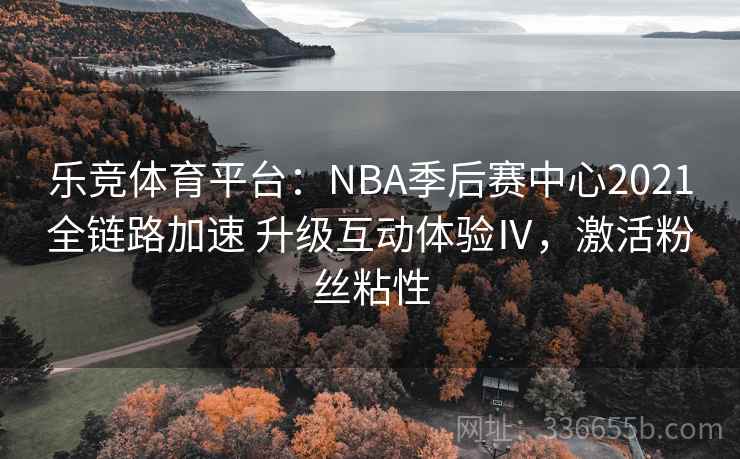 乐竞体育平台：NBA季后赛中心2021全链路加速 升级互动体验Ⅳ，激活粉丝粘性