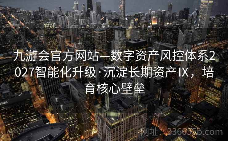 九游会官方网站—数字资产风控体系2027智能化升级·沉淀长期资产Ⅸ，培育核心壁垒