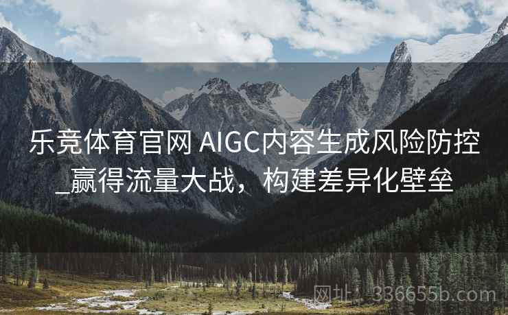 乐竞体育官网 AIGC内容生成风险防控_赢得流量大战，构建差异化壁垒