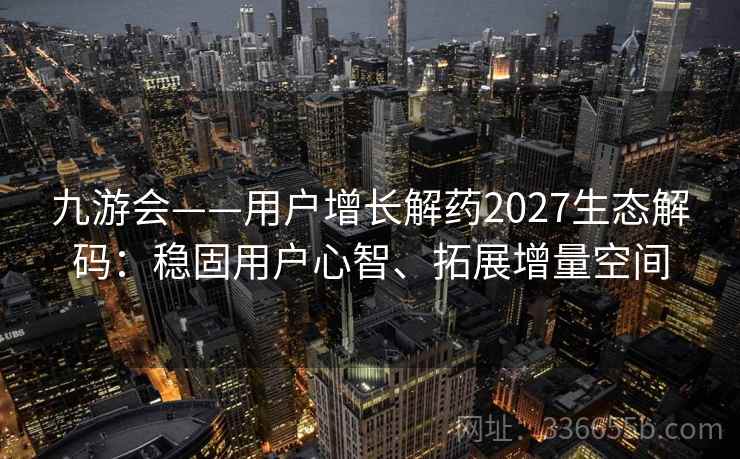 九游会——用户增长解药2027生态解码：稳固用户心智、拓展增量空间