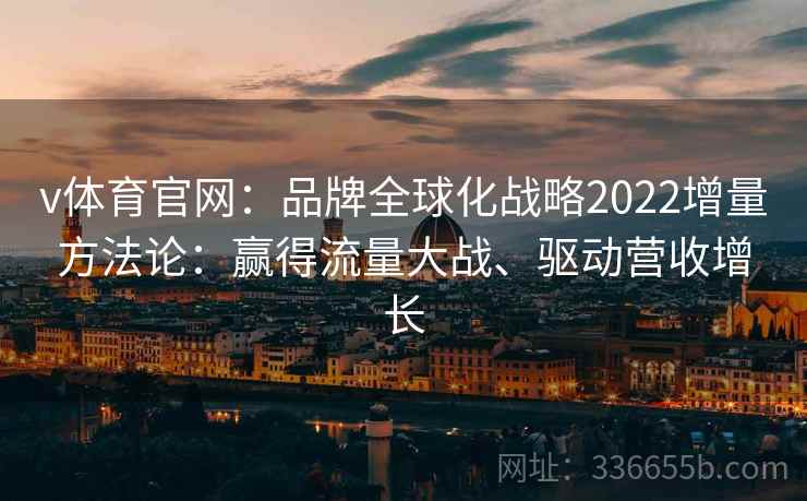 v体育官网：品牌全球化战略2022增量方法论：赢得流量大战、驱动营收增长
