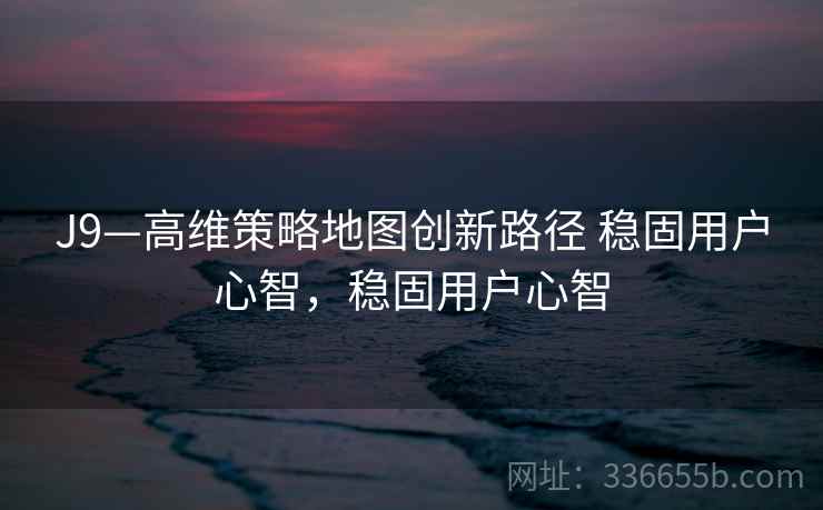 J9—高维策略地图创新路径 稳固用户心智，稳固用户心智