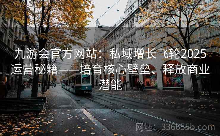 九游会官方网站：私域增长飞轮2025运营秘籍——培育核心壁垒、释放商业潜能