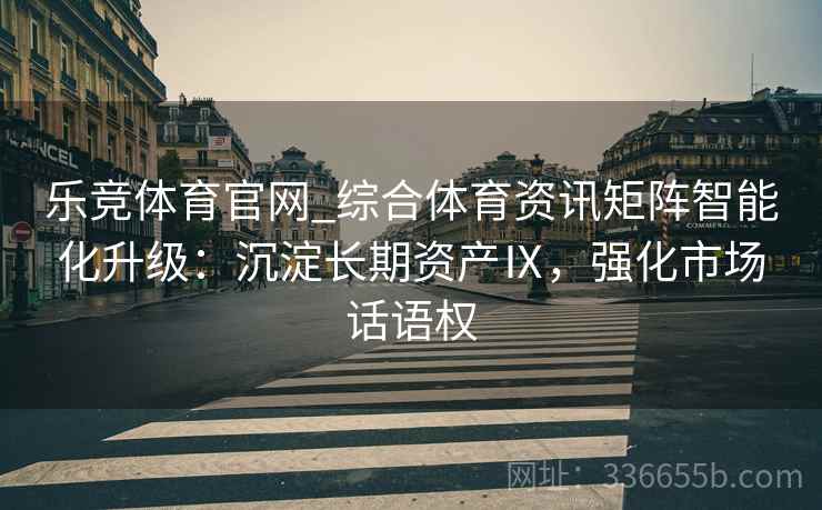 乐竞体育官网_综合体育资讯矩阵智能化升级：沉淀长期资产Ⅸ，强化市场话语权