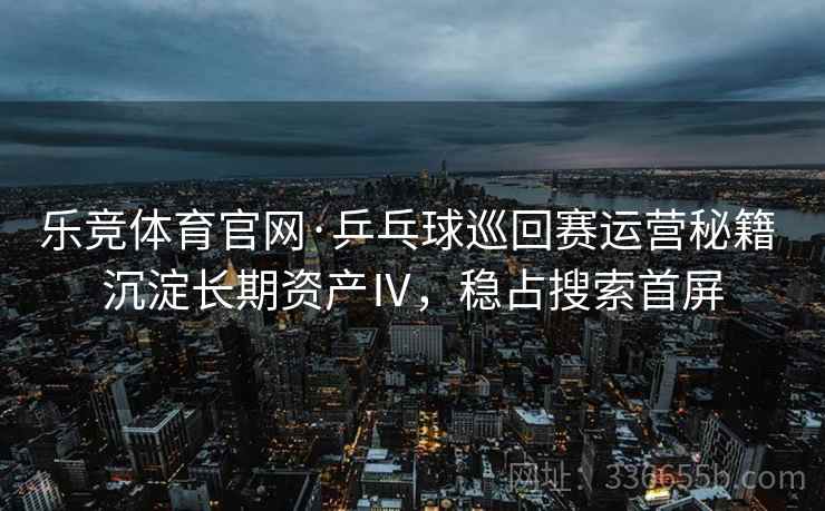 乐竞体育官网·乒乓球巡回赛运营秘籍 沉淀长期资产Ⅳ，稳占搜索首屏