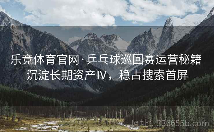 乐竞体育官网·乒乓球巡回赛运营秘籍 沉淀长期资产Ⅳ，稳占搜索首屏