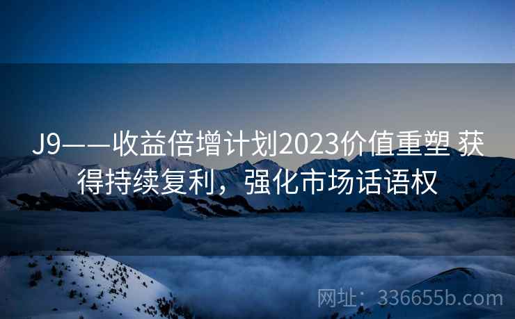 J9——收益倍增计划2023价值重塑 获得持续复利，强化市场话语权