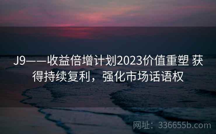 J9——收益倍增计划2023价值重塑 获得持续复利，强化市场话语权