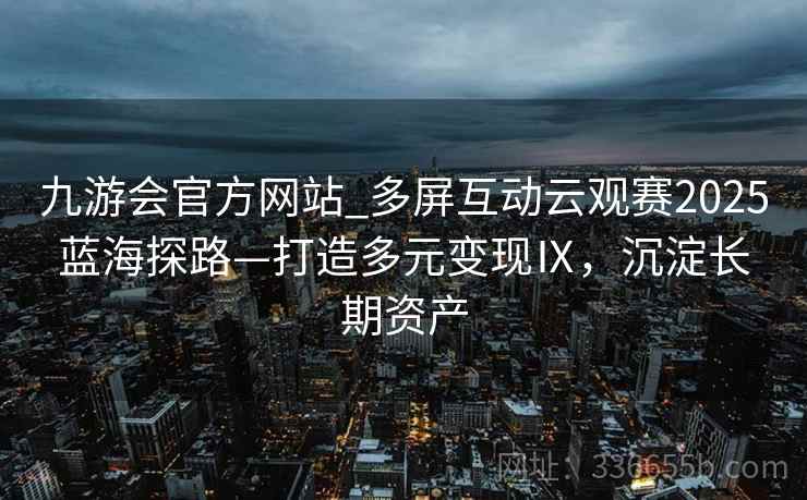 九游会官方网站_多屏互动云观赛2025蓝海探路—打造多元变现Ⅸ，沉淀长期资产