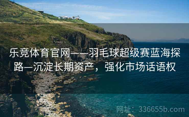 乐竞体育官网——羽毛球超级赛蓝海探路—沉淀长期资产，强化市场话语权