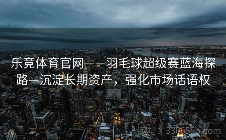 乐竞体育官网——羽毛球超级赛蓝海探路—沉淀长期资产，强化市场话语权