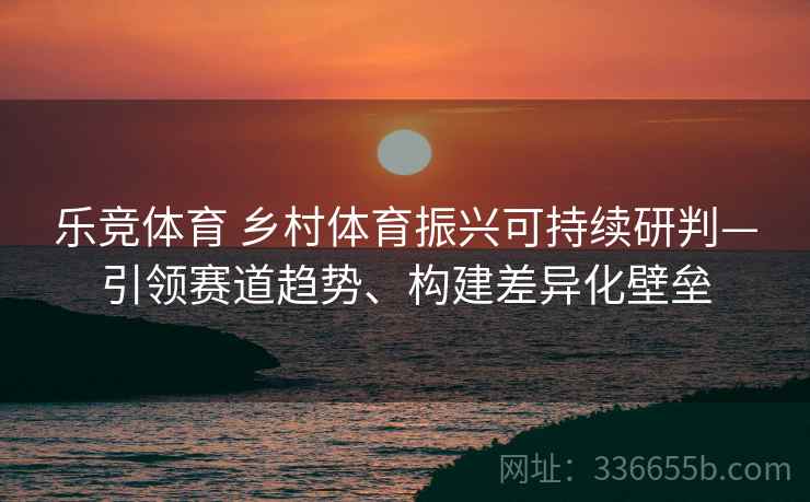 乐竞体育 乡村体育振兴可持续研判—引领赛道趋势、构建差异化壁垒