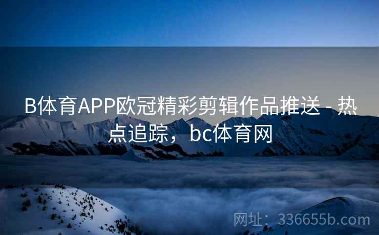 B体育APP欧冠精彩剪辑作品推送 - 热点追踪，bc体育网