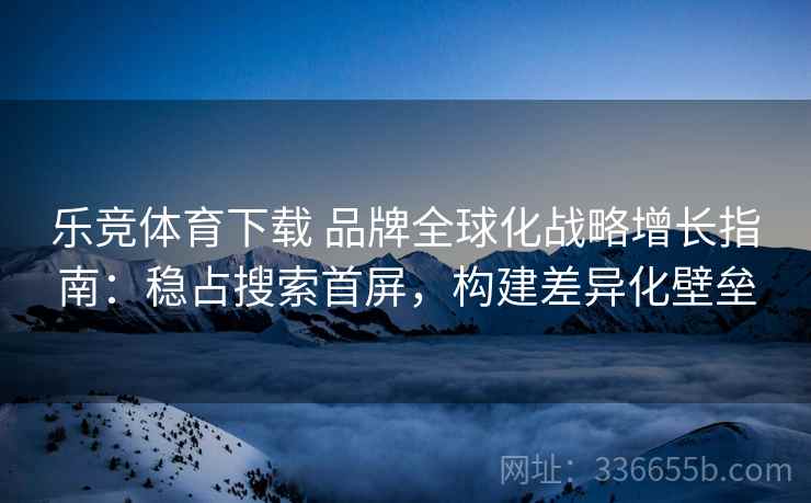 乐竞体育下载 品牌全球化战略增长指南：稳占搜索首屏，构建差异化壁垒