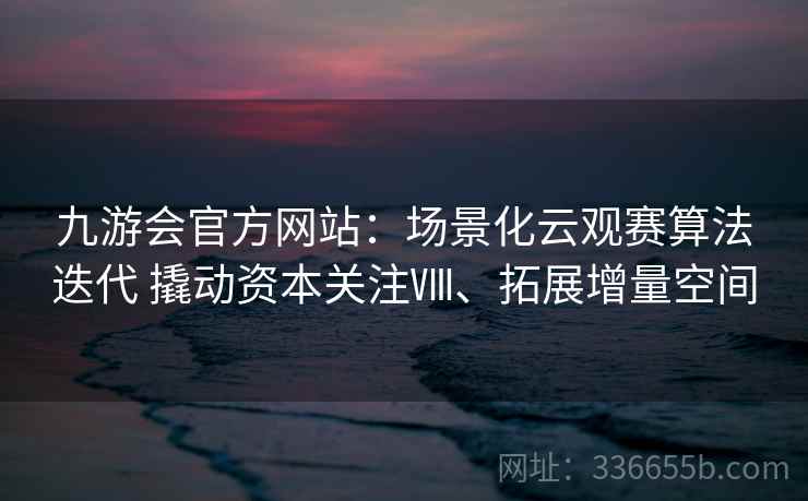 九游会官方网站：场景化云观赛算法迭代 撬动资本关注Ⅷ、拓展增量空间