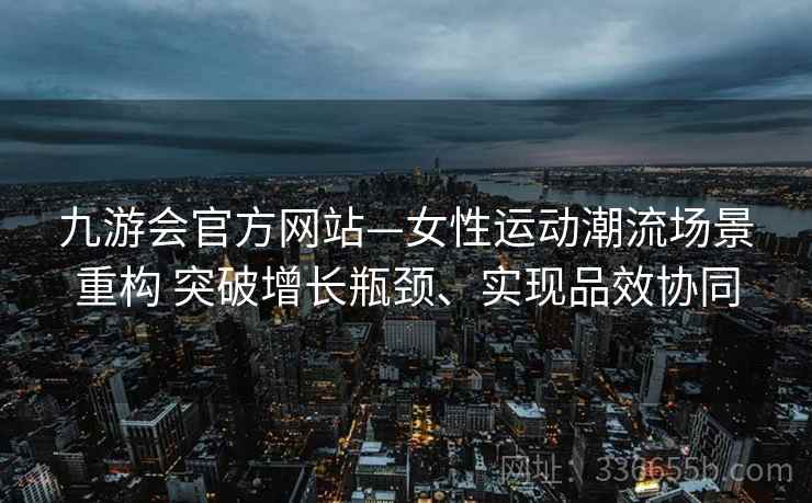 九游会官方网站—女性运动潮流场景重构 突破增长瓶颈、实现品效协同