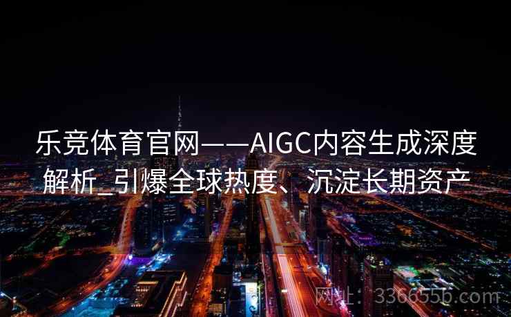 乐竞体育官网——AIGC内容生成深度解析_引爆全球热度、沉淀长期资产