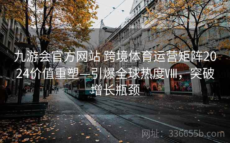 九游会官方网站 跨境体育运营矩阵2024价值重塑—引爆全球热度Ⅷ，突破增长瓶颈