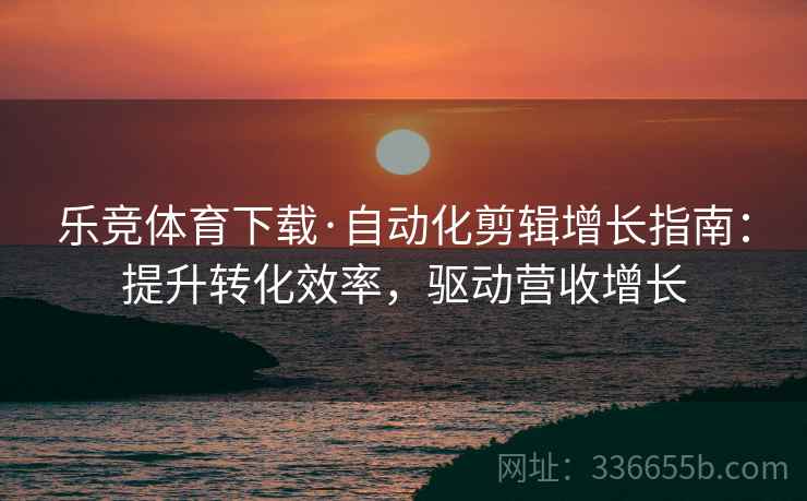 乐竞体育下载·自动化剪辑增长指南：提升转化效率，驱动营收增长
